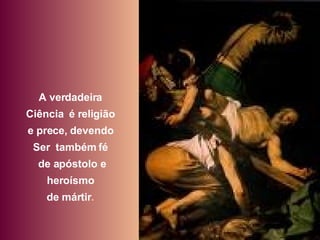 A verdadeira  Ciência  é religião  e prece, devendo  Ser  também fé  de apóstolo e heroísmo  de mártir .  
