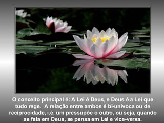 O conceito principal é: A Lei é Deus, e Deus é a Lei que tudo rege.  A relação entre ambos é bi-unívoca ou de reciprocidade, i.é, um pressupôe o outro, ou seja, quando se fala em Deus, se pensa em Lei e vice-versa. 