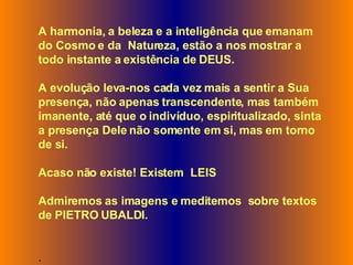 A harmonia, a beleza e a inteligência que emanam do Cosmo e da  Natureza, estão a nos mostrar a todo instante a existência de DEUS.  A evolução leva-nos cada vez mais a sentir a Sua presença, não apenas transcendente, mas também imanente, até que o indivíduo, espiritualizado, sinta a presença Dele não somente em si, mas em torno de si. Acaso não existe! Existem  LEIS Admiremos as imagens e meditemos  sobre textos de   PIETRO UBALDI.  .  