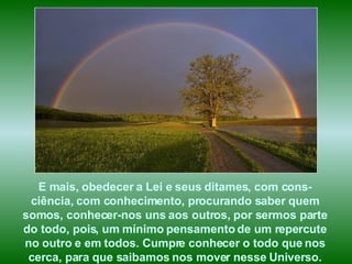 E mais, obedecer a Lei e seus ditames, com cons-ciência, com conhecimento, procurando saber quem somos, conhecer-nos uns aos outros, por sermos parte do todo, pois, um mínimo pensamento de um repercute no outro e em todos. Cumpre conhecer o todo que nos cerca, para que saibamos nos mover nesse Universo. 