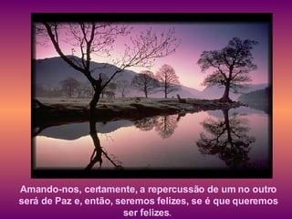 Amando-nos, certamente, a repercussão de um no outro será de Paz e, então, seremos felizes, se é que queremos ser felizes .   