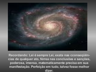 Recordando: Lei é sempre Lei, exata nas cconseqüên-cias de qualquer ato, férrea nas conclusões e sanções, poderosa, imensa, matematicamente precisa em sua manifestação. Perfeição em tudo, talvez fosse melhor dizer. 