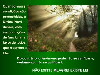 Quando essas condições são preenchidas, a Divina Provi-dência, está  em condições de funcionar a favor de todos que recorrem a Ela.  Do contrário, o fenômeno pode não se verificar e, certamente, não se verificará. NÃO EXISTE MILAGRE! EXISTE LEI 