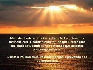 Além de obedecer aos itens  formulados,  devemos  também  crer  e confiar (com fé),  de que Deus é uma realidade estupenda e, não sintamos que estamos abandonados e só.  Existe o  Pai  nos céus, velando por nós e provendo-nos do necessário. 