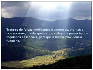 Trata-se de forças inteligentes e amorosas, prontas a nos socorrer;  basta apenas que saibamos preencher os requisitos essenciais, para que a Divina Providência funcione. 