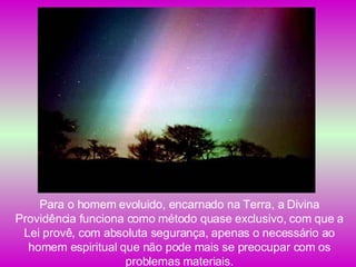 Para o homem evoluido, encarnado na Terra, a Divina Providência funciona como método quase exclusivo, com que a Lei provê, com absoluta segurança, apenas o necessário ao homem espiritual que não pode mais se preocupar com os problemas materiais. 