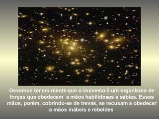 Devemos ter em mente que o Universo é um organismo de forças que obedecem  a mãos habilidosas e sábias. Essas mãos, porém, cobrindo-se de trevas, se recusam a obedecer a mãos inábeis e rebeldes . 