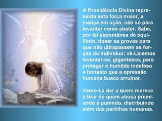 A Providência Divina repre-senta esta força maior, a justiça em ação, não só para  levantar como abater. Sabe, por lei espontânea de equi-líbrio, dosar as provas para que não ultrapassem as for-ças do indivíduo; vê-La-emos levantar-se, gigantesca, para proteger o humilde indefeso e honesto que a opressão humana busca arruinar.  Vemo-La dar a quem merece e tirar de quem abusa premi-ando e punindo, distribuindo além das partilhas humanas. 