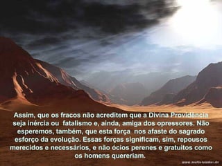 Assim, que os fracos não acreditem que a Divina Providência seja inércia ou  fatalismo e, ainda, amiga dos opressores. Não esperemos, também, que esta força  nos afaste do sagrado esforço da evolução. Essas forças significam, sim, repousos merecidos e necessários, e não ócios perenes e gratuitos como os homens quereriam.  