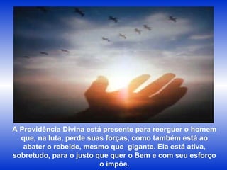 A Providência Divina está presente para reerguer o homem que, na luta, perde suas forças, como também está ao abater o rebelde, mesmo que  gigante. Ela está ativa, sobretudo, para o justo que quer o Bem e com seu esforço o impõe. 