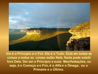 Ele é o Principio e o Fim. Ele é o Tudo. Está em todas as coisas e todas as  coisas estão Nele. Nada pode existir fora Dele. Daí ser o Princípio e suas  Manifestações, ou seja, é o Começo e o Fim, é o Alfa e o Ômega,  ou o  Primeiro e o Último.   