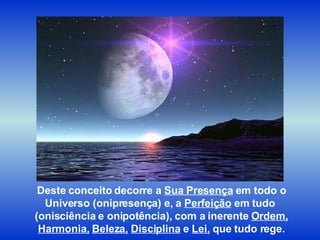 Deste conceito decorre a  Sua Presença  em todo o Universo (onipresença) e, a  Perfeição  em tudo  (onisciência e onipotência), com a inerente  Ordem, Harmonia,   Beleza,   Disciplina  e  Lei,  que tudo rege. 