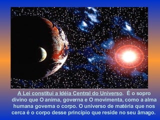 A Lei constitui a Idéia Central do Universo .  É o sopro divino que O anima, governa e O movimenta, como a alma humana governa o corpo. O universo de matéria que nos cerca é o corpo desse princípio que reside no seu âmago.   