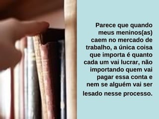 Parece que quando meus meninos(as) caem no mercado de trabalho, a única coisa que importa é quanto cada um vai lucrar, não importando quem vai pagar essa conta e nem se alguém vai ser lesado nesse processo.   