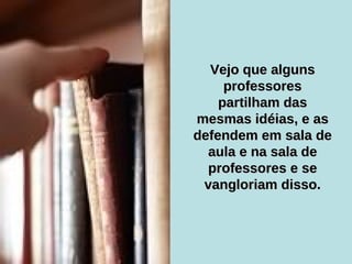 Vejo que alguns professores partilham das mesmas idéias, e as defendem em sala de aula e na sala de professores e se vangloriam disso. 