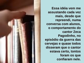 Essa idéia vem me assustando cada vez mais, desde que repreendi, numa conversa com alunos, o comportamento do cantor Zeca Pagodinho, no episódio da guerra das cervejas e quase todos disseram que o cantor estava certo, tontos foram os que confiaram nele. 