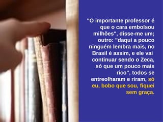 "O importante professor é que o cara embolsou milhões", disse-me um; outro: "daqui a pouco ninguém lembra mais, no Brasil é assim, e ele vai  continuar sendo o Zeca, só que um pouco mais rico", todos se entreolharam e riram,  só eu, bobo que sou, fiquei sem graça. 