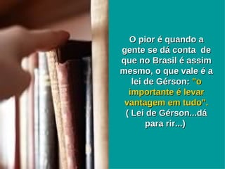 O pior é quando a gente se dá conta  de que no Brasil é assim mesmo, o que vale é a lei de Gérson:  "o importante é levar vantagem em tudo".  ( Lei de Gérson...dá para rir...)  