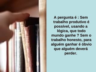 A pergunta é : Sem  trabalho produtivo é possível, usando a  lógica, que todo mundo ganhe ? Sem o trabalho honesto, para alguém ganhar é óbvio que alguém deverá  perder.  