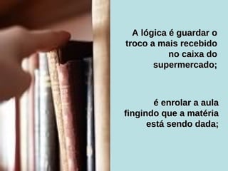 A lógica é guardar o troco a mais recebido no caixa do supermercado; é enrolar a aula fingindo que a matéria está sendo dada; 