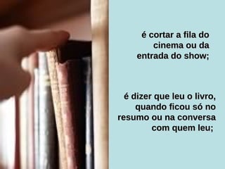 é dizer que leu o livro, quando ficou só no resumo ou na conversa com quem leu;  é cortar a fila do cinema ou da entrada do show; 