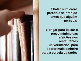 é brigar para baixar o preço mínimo das refeições nos restaurantes universitários, para sobrar mais dinheiro para a cerveja da tarde;   é bater num carro parado e sair rápido antes que alguém perceba; 