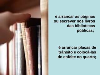 é arrancar as páginas ou escrever nos livros das bibliotecas públicas;  é arrancar placas de trânsito e colocá-las de enfeite no quarto; 