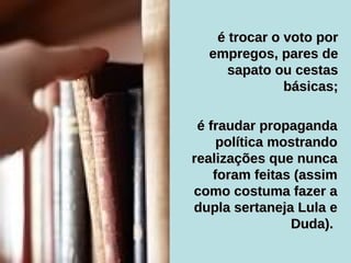 é fraudar propaganda política mostrando realizações que nunca foram feitas (assim como costuma fazer a dupla sertaneja Lula e Duda).   é trocar o voto por empregos, pares de sapato ou cestas básicas; 