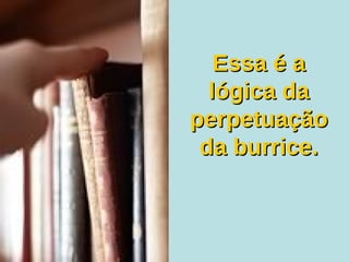 Essa é a lógica da perpetuação da burrice. 