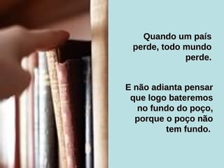 E não adianta pensar que logo bateremos no fundo do poço, porque o poço não tem fundo.  Quando um país perde, todo mundo perde. 