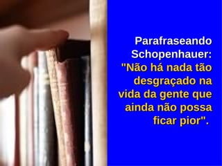 Parafraseando Schopenhauer:  "Não há nada tão desgraçado na vida da gente que ainda não possa ficar pior".   