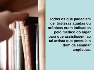 Todos os que padeciam de  tristezas agudas ou crônicas eram indicados pelo médico do lugar para que assistissem ao tal artista que possuía o dom de eliminar angústias. 