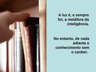 No entanto, de nada adianta o conhecimento sem o caráter.   A luz é, e sempre foi, a metáfora da inteligência. 