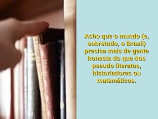 Acho que o mundo (e, sobretudo, o Brasil) precisa mais de gente honesta do que dos pseudo literatos, historiadores ou matemáticos. 