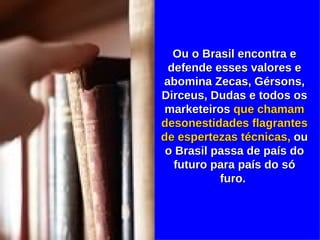 Ou o Brasil encontra e defende esses valores e abomina Zecas, Gérsons, Dirceus, Dudas e todos os marketeiros  que chamam desonestidades flagrantes de espertezas técnicas,  ou o Brasil passa de país do futuro para país do só furo.  
