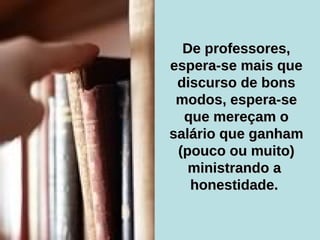 De professores, espera-se mais que discurso de bons modos, espera-se que mereçam o salário que ganham (pouco ou muito) ministrando a  honestidade.   