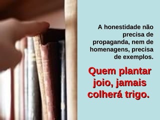Quem plantar joio, jamais colherá trigo.  A honestidade não precisa de propaganda, nem de homenagens, precisa de exemplos. 