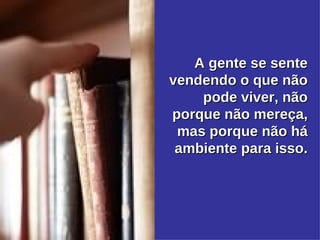 A gente se sente vendendo o que não pode viver, não porque não mereça, mas porque não há ambiente para isso. 
