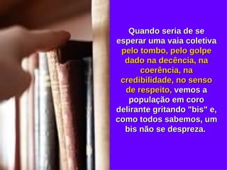 Quando seria de se esperar uma vaia coletiva  pelo tombo, pelo golpe dado na decência, na coerência, na credibilidade, no senso de respeito,  vemos a população em coro delirante gritando "bis" e, como todos sabemos, um bis não se despreza.  
