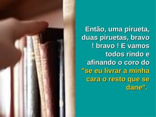 Então, uma pirueta, duas piruetas, bravo ! bravo ! E vamos todos rindo e afinando o coro do  "se eu livrar a minha cara o resto que se dane".   