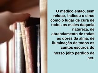 O médico então, sem relutar, indicou o circo como o lugar de cura de todos os males daquela natureza, de abrandamento de todas as dores da alma, de iluminação de todos os cantos escuros do nosso   jeito perdido de ser. 