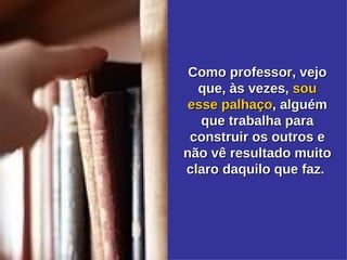 Como professor, vejo que, às vezes,  sou esse   palhaço , alguém que trabalha para construir os outros e não vê resultado muito claro daquilo que faz.  