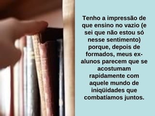 Tenho a impressão de que ensino no vazio (e sei que não estou só nesse sentimento) porque, depois de formados, meus ex-alunos parecem que se acostumam rapidamente com aquele mundo de iniqüidades que combatíamos juntos. 