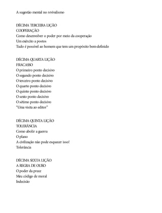 A sugestão mental no revivalismo
DÉCIMA TERCEIRA LIÇÃO
COOPERAÇÃO
Como desenvolver o poder por meio da cooperação
Um exército a postos
Tudo é possível ao homem que tem um propósito bem-definido
DÉCIMA QUARTA LIÇÃO
FRACASSO
Oprimeiro ponto decisivo
Osegundo ponto decisivo
Oterceiro ponto decisivo
Oquarto ponto decisivo
Oquinto ponto decisivo
Osexto ponto decisivo
Osétimo ponto decisivo
“Uma visita ao editor”
DÉCIMA QUINTA LIÇÃO
TOLERÂNCIA
Como abolir a guerra
Oplano
A civilização não pode esquecer isso!
Tolerância
DÉCIMA SEXTA LIÇÃO
A REGRA DE OURO
Opoder da prece
Meu código de moral
Indecisão
 