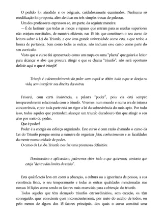 O pedido foi atendido e os originais, cuidadosamente examinados. Nenhuma só
modificação foi proposta, além de duas ou três simples trocas de palavras.
Um dos professores expressou-se, em parte, da seguinte maneira:
—É de lastimar que todas as moças e rapazes que entram para as escolas superiores
não estejam exercitados, de maneira eficiente, nas 15 leis que constituem o seu curso de
leitura sobre a Lei do Triunfo, e que uma grande universidade como esta, a que tenho a
honra de pertencer, bem como todas as outras, não incluam esse curso como parte do
seu currículo.
Visto que o curso foi apresentado como um mapa ou uma “planta” que guiará o leitor
para alcançar o alvo que procura atingir e que se chama “triunfo”, não será oportuno
definir aqui o que é triunfo?
Triunfo é o desenvolvimento do poder com o qual se obtém tudo o que se deseja na
vida, sem interferir nos direitos dos outros.
Frisarei, com certa insistência, a palavra “poder”, pois ela está sempre
inseparavelmente relacionada com o triunfo. Vivemos num mundo e numa era de intensa
concorrência, e por toda parte está em vigor a lei da sobrevivência do mais apto. Por tudo
isso, todos aqueles que pretendem alcançar um triunfo duradouro têm que atingir o seu
alvo por meio do poder.
Que é poder?
Poder é a energia ou esforço organizado. Este curso é com razão chamado o curso da
Lei do Triunfo porque ensina a maneira de organizar fatos, conhecimentos e as faculdades
da mente numa unidade de poder.
Ocurso da Lei do Triunfo nos faz uma promessa definitiva:
Dominando-o e aplicando-o, poderemos obter tudo o que quisermos, contanto que
esteja“dentro dos limites darazão”.
Esta qualificação leva em conta a educação, a cultura ou a ignorância da pessoa, a sua
resistência física, o seu temperamento e todas as outras qualidades mencionadas nas
nossas 16lições como sendo os fatores mais essenciais para a obtenção do triunfo.
Todos aqueles que têm alcançado triunfos extraordinários, sem exceção, os têm
conseguido, quer consciente quer inconscientemente, por meio do auxílio de todos, ou
pelo menos de alguns dos 15 fatores principais, dos quais o curso constitui uma
 