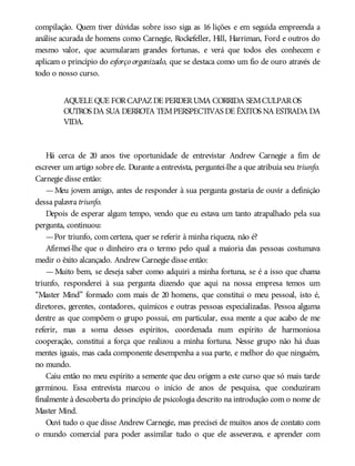 compilação. Quem tiver dúvidas sobre isso siga as 16 lições e em seguida empreenda a
análise acurada de homens como Carnegie, Rockefeller, Hill, Harriman, Ford e outros do
mesmo valor, que acumularam grandes fortunas, e verá que todos eles conhecem e
aplicam o princípio do esforço organizado, que se destaca como um fio de ouro através de
todo o nosso curso.
AQUELE QUE FORCAPAZDE PERDERUMA CORRIDA SEMCULPAROS
OUTROS DA SUA DERROTA TEMPERSPECTIVAS DE ÊXITOS NA ESTRADA DA
VIDA.
Há cerca de 20 anos tive oportunidade de entrevistar Andrew Carnegie a fim de
escrever um artigo sobre ele. Durante a entrevista, perguntei-lhe a que atribuía seu triunfo.
Carnegie disse então:
—Meu jovem amigo, antes de responder à sua pergunta gostaria de ouvir a definição
dessa palavra triunfo.
Depois de esperar algum tempo, vendo que eu estava um tanto atrapalhado pela sua
pergunta, continuou:
—Por triunfo, com certeza, quer se referir à minha riqueza, não é?
Afirmei-lhe que o dinheiro era o termo pelo qual a maioria das pessoas costumava
medir o êxito alcançado. Andrew Carnegie disse então:
— Muito bem, se deseja saber como adquiri a minha fortuna, se é a isso que chama
triunfo, responderei à sua pergunta dizendo que aqui na nossa empresa temos um
“Master Mind” formado com mais de 20 homens, que constitui o meu pessoal, isto é,
diretores, gerentes, contadores, químicos e outras pessoas especializadas. Pessoa alguma
dentre as que compõem o grupo possui, em particular, essa mente a que acabo de me
referir, mas a soma desses espíritos, coordenada num espírito de harmoniosa
cooperação, constitui a força que realizou a minha fortuna. Nesse grupo não há duas
mentes iguais, mas cada componente desempenha a sua parte, e melhor do que ninguém,
no mundo.
Caiu então no meu espírito a semente que deu origem a este curso que só mais tarde
germinou. Essa entrevista marcou o início de anos de pesquisa, que conduziram
finalmente à descoberta do princípio de psicologia descrito na introdução com o nome de
Master Mind.
Ouvi tudo o que disse Andrew Carnegie, mas precisei de muitos anos de contato com
o mundo comercial para poder assimilar tudo o que ele asseverava, e aprender com
 