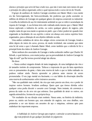 clareza o princípio que serve de base a tudo isso, que não é nem mais nem menos do que
o princípio do esforço organizado, sobre o qual repousa todo o curso da Lei do Triunfo.
O grupo de auxiliares de Andrew Carnegie constituiu um Master Mind, e essa mente
era tão bem-organizada, tão bem-coordenada, tão poderosa que podia acumular os
milhões de dólares de Carnegie em qualquer gênero de empresa comercial ou industrial.
A escolha da indústria do aço foi inteiramente acidental no que se refere à acumulação da
riqueza de Carnegie. A sua fortuna teria sido realizada ainda mesmo que o Master Mind
tivesse explorado a indústria do carvão, ou outro qualquer gênero de negócio, pela
simples razão de que essa mente se apoiava no poder, que o leitor poderá ter quando tiver
organizado as faculdades do seu espírito e entrar em aliança com outros espíritos bem-
organizados, para a obtenção de um objetivo definido na vida.
Uma análise cuidadosa de vários dos antigos sócios comerciais de Carnegie, levada a
efeito depois do início do curso, provou, de modo irrefutável, não somente que existe
uma lei tal como a que é chamada Master Mind, como também que a referida lei foi a
principal fonte dos êxitos de Andrew Carnegie.
Talvez nenhum dos associados de Carnegie o tenha conhecido melhor que Charles M.
Schwab, o qual declarou, com muita justiça, que na personalidade de Andrew Carnegie há
“algo de sutil” que lhe tornou possível atingir tais alturas.
Ele disse:
—Nunca conheci ninguém dotado de tanta imaginação, de uma inteligência tão viva e
de tamanho instinto de compreensão. Tinha-se a impressão de que ele fazia experiência
com os pensamentos da gente, e fazia uma reserva de tudo o que se tinha realizado ou
pudesse realizar ainda. Parecia apreender as palavras antes mesmo de serem
pronunciadas. O seu jogo mental era fascinante, e o seu hábito de observação dava-lhe
uma reserva de conhecimentos sobre inúmeros assuntos.
“Mas sua qualidade mais notável, tão rica que mais parecia um dom, era o poder de
inspirar outros homens. Irradiava confiança. Quem quer que tivesse dúvidas sobre
qualquer coisa podia discutir o assunto com Carnegie. Num instante, ele convencia a
pessoa da razão ou do erro em que estivesse. Essa qualidade de atrair os outros, em
seguida estimulá-los, brotava de sua própria força.
“Os resultados da sua direção eram notáveis. Nunca antes, na história da indústria,
penso eu, existiu um homem que, sem entender do negócio, nos seus detalhes, sem
pretensões a ser um técnico em assuntos de aço e máquinas, estivesse apto para
estabelecer tão importante empresa.
A habilidade de Andrew Carnegie para inspirar e estimular os outros baseava-se em
algo mais profundo do que qualquer faculdade de julgamento.
 