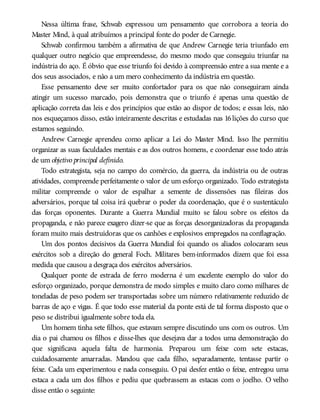 Nessa última frase, Schwab expressou um pensamento que corrobora a teoria do
Master Mind, à qual atribuímos a principal fonte do poder de Carnegie.
Schwab confirmou também a afirmativa de que Andrew Carnegie teria triunfado em
qualquer outro negócio que empreendesse, do mesmo modo que conseguiu triunfar na
indústria do aço. É óbvio que esse triunfo foi devido à compreensão entre a sua mente e a
dos seus associados, e não a um mero conhecimento da indústria em questão.
Esse pensamento deve ser muito confortador para os que não conseguiram ainda
atingir um sucesso marcado, pois demonstra que o triunfo é apenas uma questão de
aplicação correta das leis e dos princípios que estão ao dispor de todos; e essas leis, não
nos esqueçamos disso, estão inteiramente descritas e estudadas nas 16lições do curso que
estamos seguindo.
Andrew Carnegie aprendeu como aplicar a Lei do Master Mind. Isso lhe permitiu
organizar as suas faculdades mentais e as dos outros homens, e coordenar esse todo atrás
de um objetivo principal definido.
Todo estrategista, seja no campo do comércio, da guerra, da indústria ou de outras
atividades, compreende perfeitamente o valor de um esforço organizado. Todo estrategista
militar compreende o valor de espalhar a semente de dissensões nas fileiras dos
adversários, porque tal coisa irá quebrar o poder da coordenação, que é o sustentáculo
das forças oponentes. Durante a Guerra Mundial muito se falou sobre os efeitos da
propaganda, e não parece exagero dizer-se que as forças desorganizadoras da propaganda
foram muito mais destruidoras que os canhões e explosivos empregados na conflagração.
Um dos pontos decisivos da Guerra Mundial foi quando os aliados colocaram seus
exércitos sob a direção do general Foch. Militares bem-informados dizem que foi essa
medida que causou a desgraça dos exércitos adversários.
Qualquer ponte de estrada de ferro moderna é um excelente exemplo do valor do
esforço organizado, porque demonstra de modo simples e muito claro como milhares de
toneladas de peso podem ser transportadas sobre um número relativamente reduzido de
barras de aço e vigas. É que todo esse material da ponte está de tal forma disposto que o
peso se distribui igualmente sobre toda ela.
Um homem tinha sete filhos, que estavam sempre discutindo uns com os outros. Um
dia o pai chamou os filhos e disse-lhes que desejava dar a todos uma demonstração do
que significava aquela falta de harmonia. Preparou um feixe com sete estacas,
cuidadosamente amarradas. Mandou que cada filho, separadamente, tentasse partir o
feixe. Cada um experimentou e nada conseguiu. O pai desfez então o feixe, entregou uma
estaca a cada um dos filhos e pediu que quebrassem as estacas com o joelho. O velho
disse então o seguinte:
 