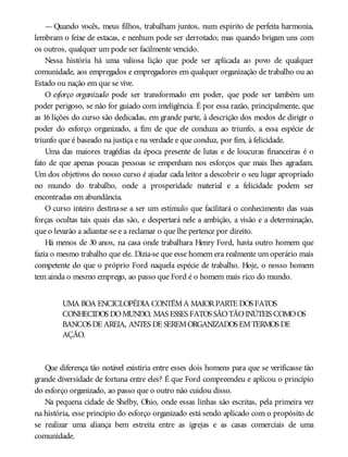 — Quando vocês, meus filhos, trabalham juntos, num espírito de perfeita harmonia,
lembram o feixe de estacas, e nenhum pode ser derrotado; mas quando brigam uns com
os outros, qualquer um pode ser facilmente vencido.
Nessa história há uma valiosa lição que pode ser aplicada ao povo de qualquer
comunidade, aos empregados e empregadores em qualquer organização de trabalho ou ao
Estado ou nação em que se vive.
O esforço organizado pode ser transformado em poder, que pode ser também um
poder perigoso, se não for guiado com inteligência. É por essa razão, principalmente, que
as 16 lições do curso são dedicadas, em grande parte, à descrição dos modos de dirigir o
poder do esforço organizado, a fim de que ele conduza ao triunfo, a essa espécie de
triunfo que é baseado na justiça e na verdade e que conduz, por fim, à felicidade.
Uma das maiores tragédias da época presente de lutas e de loucuras financeiras é o
fato de que apenas poucas pessoas se empenham nos esforços que mais lhes agradam.
Um dos objetivos do nosso curso é ajudar cada leitor a descobrir o seu lugar apropriado
no mundo do trabalho, onde a prosperidade material e a felicidade podem ser
encontradas em abundância.
O curso inteiro destina-se a ser um estímulo que facilitará o conhecimento das suas
forças ocultas tais quais elas são, e despertará nele a ambição, a visão e a determinação,
que o levarão a adiantar-se e a reclamar o que lhe pertence por direito.
Há menos de 30 anos, na casa onde trabalhara Henry Ford, havia outro homem que
fazia o mesmo trabalho que ele. Dizia-se que esse homem era realmente um operário mais
competente do que o próprio Ford naquela espécie de trabalho. Hoje, o nosso homem
tem ainda o mesmo emprego, ao passo que Ford é o homem mais rico do mundo.
UMA BOA ENCICLOPÉDIA CONTÉMA MAIORPARTE DOS FATOS
CONHECIDOS DOMUNDO, MAS ESSES FATOS SÃOTÃOINÚTEIS COMOOS
BANCOS DE AREIA, ANTES DE SEREMORGANIZADOS EMTERMOS DE
AÇÃO.
Que diferença tão notável existiria entre esses dois homens para que se verificasse tão
grande diversidade de fortuna entre eles? É que Ford compreendeu e aplicou o princípio
do esforço organizado, ao passo que o outro não cuidou disso.
Na pequena cidade de Shelby, Ohio, onde essas linhas são escritas, pela primeira vez
na história, esse princípio do esforço organizado está sendo aplicado com o propósito de
se realizar uma aliança bem estreita entre as igrejas e as casas comerciais de uma
comunidade.
 