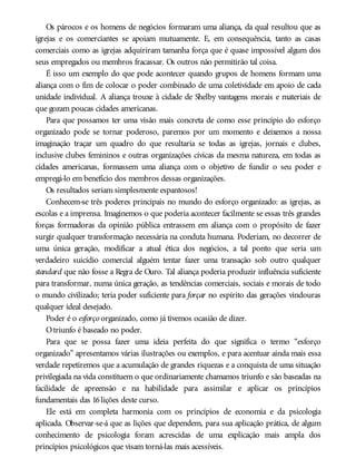 Os párocos e os homens de negócios formaram uma aliança, da qual resultou que as
igrejas e os comerciantes se apoiam mutuamente. E, em consequência, tanto as casas
comerciais como as igrejas adquiriram tamanha força que é quase impossível algum dos
seus empregados ou membros fracassar. Os outros não permitirão tal coisa.
É isso um exemplo do que pode acontecer quando grupos de homens formam uma
aliança com o fim de colocar o poder combinado de uma coletividade em apoio de cada
unidade individual. A aliança trouxe à cidade de Shelby vantagens morais e materiais de
que gozam poucas cidades americanas.
Para que possamos ter uma visão mais concreta de como esse princípio do esforço
organizado pode se tornar poderoso, paremos por um momento e deixemos a nossa
imaginação traçar um quadro do que resultaria se todas as igrejas, jornais e clubes,
inclusive clubes femininos e outras organizações cívicas da mesma natureza, em todas as
cidades americanas, formassem uma aliança com o objetivo de fundir o seu poder e
empregá-lo em benefício dos membros dessas organizações.
Os resultados seriam simplesmente espantosos!
Conhecem-se três poderes principais no mundo do esforço organizado: as igrejas, as
escolas e a imprensa. Imaginemos o que poderia acontecer facilmente se essas três grandes
forças formadoras da opinião pública entrassem em aliança com o propósito de fazer
surgir qualquer transformação necessária na conduta humana. Poderiam, no decorrer de
uma única geração, modificar a atual ética dos negócios, a tal ponto que seria um
verdadeiro suicídio comercial alguém tentar fazer uma transação sob outro qualquer
standard que não fosse a Regra de Ouro. Tal aliança poderia produzir influência suficiente
para transformar, numa única geração, as tendências comerciais, sociais e morais de todo
o mundo civilizado; teria poder suficiente para forçar no espírito das gerações vindouras
qualquer ideal desejado.
Poder é o esforço organizado, como já tivemos ocasião de dizer.
Otriunfo é baseado no poder.
Para que se possa fazer uma ideia perfeita do que significa o termo “esforço
organizado” apresentamos várias ilustrações ou exemplos, e para acentuar ainda mais essa
verdade repetiremos que a acumulação de grandes riquezas e a conquista de uma situação
privilegiada na vida constituem o que ordinariamente chamamos triunfo e são baseadas na
facilidade de apreensão e na habilidade para assimilar e aplicar os princípios
fundamentais das 16lições deste curso.
Ele está em completa harmonia com os princípios de economia e da psicologia
aplicada. Observar-se-á que as lições que dependem, para sua aplicação prática, de algum
conhecimento de psicologia foram acrescidas de uma explicação mais ampla dos
princípios psicológicos que visam torná-las mais acessíveis.
 